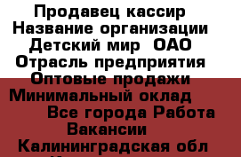 Продавец-кассир › Название организации ­ Детский мир, ОАО › Отрасль предприятия ­ Оптовые продажи › Минимальный оклад ­ 27 000 - Все города Работа » Вакансии   . Калининградская обл.,Калининград г.